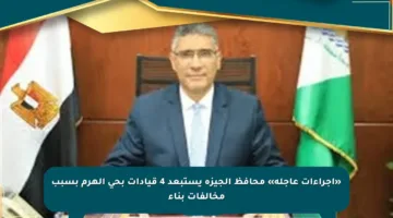 «إجراءات عاجلة» محافظ الجيزة يستبعد 4 قيادات بحي الهرم بسبب مخالفات بناء